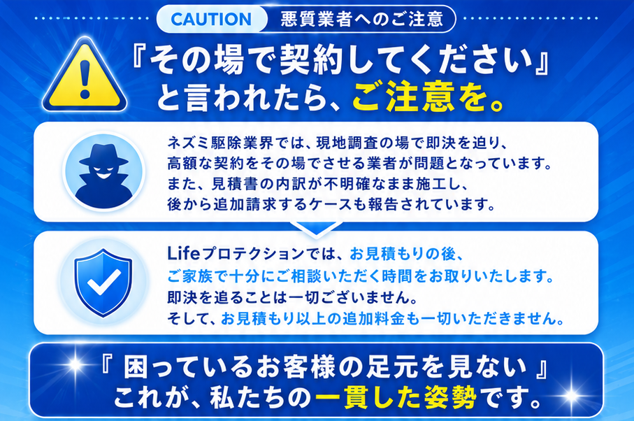 CAUTION 悪質業者へのご注意。『その場で契約してください』と言われたら、ご注意を。ネズミ駆除業界では現地調査の場で即決を迫り高額な契約をその場でさせる業者が問題となっています。Lifeプロテクションではお見積もりの後ご家族で十分にご相談いただく時間をお取りいたします。即決を追ることは一切ございません。『困っているお客様の足元を見ない』これが私たちの一貫した姿勢です。
