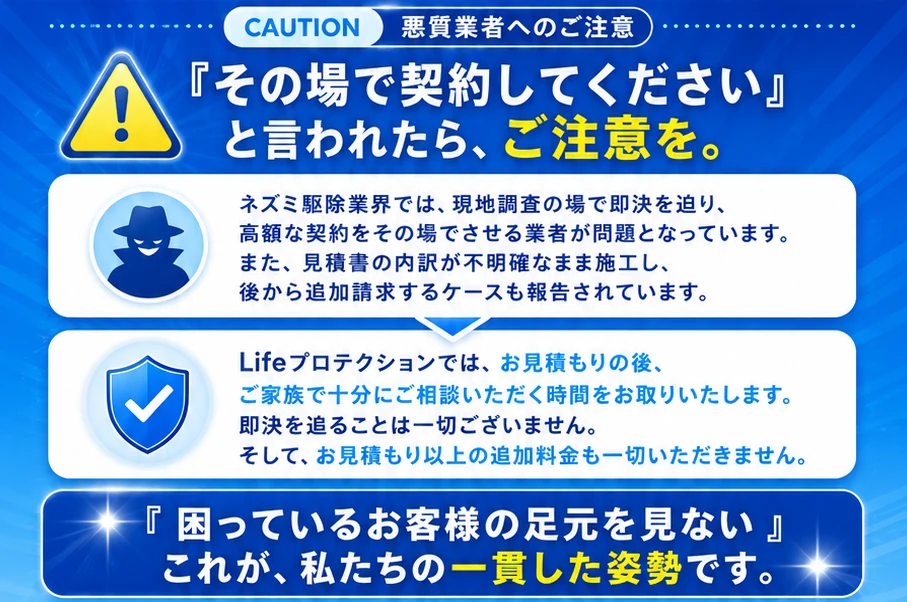 CAUTION 悪質業者へのご注意。『その場で契約してください』と言われたら、ご注意を。ネズミ駆除業界では現地調査の場で即決を迫り高額な契約をその場でさせる業者が問題となっています。Lifeプロテクションではお見積もりの後ご家族で十分にご相談いただく時間をお取りいたします。即決を追ることは一切ございません。『困っているお客様の足元を見ない』これが私たちの一貫した姿勢です。